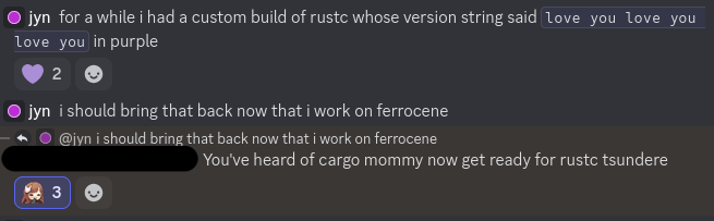 screenshot of a discord conversation. it reads: jyn: for a while i had a custom build of rustc whose version string said “love you love you love you” in purple. jyn: i should bring that back now that i work on ferrocene. anon: You've heard of cargo mommy now get ready for rustc tsundere